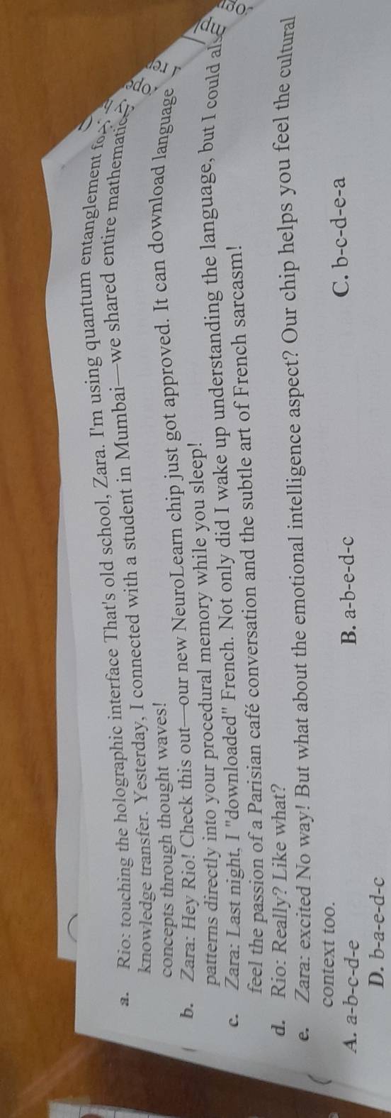 Rio: touching the holographic interface That's old school, Zara. I'm using quantum entanglement fo? a
knowledge transfer. Yesterday, I connected with a student in Mumbai—we shared entire mathematic 
concepts through thought waves!
b. Zara: Hey Rio! Check this out—our new NeuroLearn chip just got approved. It can download language
patterns directly into your procedural memory while you sleep!
c. Zara: Last night, I "downloaded" French. Not only did I wake up understanding the language, but I could alse
feel the passion of a Parisian café conversation and the subtle art of French sarcasm!
a
d. Rio: Really? Like what?
e. Zara: excited No way! But what about the emotional intelligence aspect? Our chip helps you feel the cultural
context too.
A. a-b-c-d-e B. a-b-e-d-c
C. b-c-d-e-a
D. b-a-e-d-c