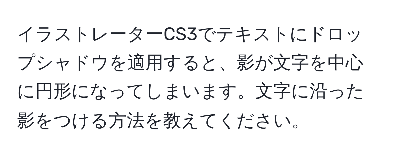 イラストレーターCS3でテキストにドロップシャドウを適用すると、影が文字を中心に円形になってしまいます。文字に沿った影をつける方法を教えてください。