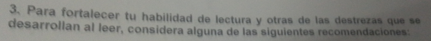 Para fortalecer tu habilidad de lectura y otras de las destrezas que se 
desarrollan al leer, considera alguna de las siguientes recomendaciones: