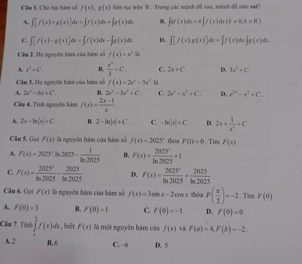 Cho hai hàm số f(x),g(x) liên tục trên R . Trong các mệnh đề sau, mệnh đề nào sai?
A. ∈t [f(x)+g(x)]dx=∈t f(x)dx+∈t g(x)dx. B. ∈t kf(x)dx=k∈t f(x)dx(k!= 0;k∈ R)
C. ∈t [f(x)-g(x)]dx=∈t f(x)dx-∈t g(x)dx. D.. ∈t [f(x).g(x)]dx=∈t f(x)dx.∈t g(x)dx.
Câu 2. Họ nguyên hàm của hàm số f(x)=x^2 là
A. x^3+C. B.  x^3/3 +C. C. 2x+C. D. 3x^3+C.
Câu 3. Họ nguyên hàm của hàm số f(x)=2e^x-3x^2 là
A. 2e^x-6x+C. B. 2e^x-3x^3+C. C. 2e^x-x^3+C. D. e^(2x)-x^3+C.
Câu 4. Tính nguyên hàm f(x)= (2x-1)/x .
A. 2x-ln |x|+C B. 2-ln |x|+C C. -ln |x|+C D. 2x+ 1/x^2 +C
Câu 5. Gọi F(x) là nguyên hàm của hàm số f(x)=2025^x thỏa F(1)=0. Tìm F(x)
A. F(x)=2025^x.ln 2025- 1/ln 2025  B. F(x)= 2025^x/ln 2025 +1
C. F(x)= 2025^x/ln 2025 - 2025/ln 2025 
D. F(x)= 2025^x/ln 2025 + 2025/ln 2025 
Câu 6. Gọi F(x) là nguyên hàm của hàm số f(x)=3sin x-2cos x thỏa F( π /2 )=-2. Tìm F(0)
A. F(0)=3 B. F(0)=1 C. F(0)=-1 D. F(0)=0
Câu 7. Tính ∈tlimits _a^bf(x)dx , biết F(x) là một nguyên hàm của f(x) và F(a)=4,F(b)=-2.
A. 2 B. 6 C. -6 D. 5