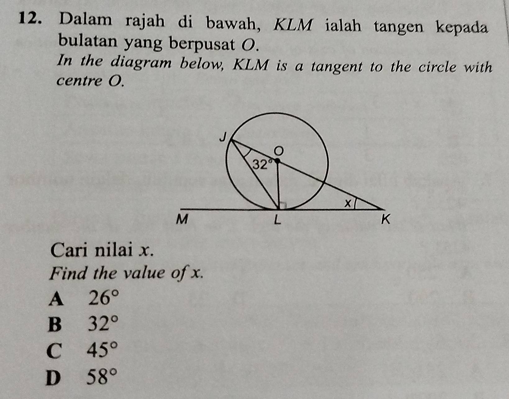 Dalam rajah di bawah, KLM ialah tangen kepada
bulatan yang berpusat O.
In the diagram below, KLM is a tangent to the circle with
centre O.
Cari nilai x.
Find the value of x.
A 26°
B 32°
C 45°
D 58°