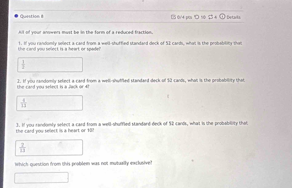 つ 10 $ 4 Details
All of your answers must be in the form of a reduced fraction.
1. If you randomly select a card from a well-shuffled standard deck of 52 cards, what is the probability that
the card you select is a heart or spade?
 1/2 
2. If you randomly select a card from a well-shuffled standard deck of 52 cards, what is the probability that
the card you select is a Jack or 4?
 4/13 
3. If you randomly select a card from a well-shuffled standard deck of 52 cards, what is the probability that
the card you select is a heart or 10?
 2/13 
Which question from this problem was not mutually exclusive?