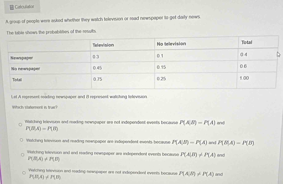 Calculator
A group of people were asked whether they watch television or read newspaper to get daily news.
The table shows the probabilities of the results.
Let A represent reading newspaper and B represent watching television
Which statement is true?
Watching television and reading newspaper are not independent events because P(A|B)=P(A) and
P(B|A)=P(B)
Watching television and reading newspaper are independent events because P(A|B)=P(A) and P(B|A)=P(B)
Watching television and and reading newspaper are independent events because P(A|B)!= P(A) and
P(B|A)!= P(B)
Watching television and reading newspaper are not independent events because P(A|B)!= P(A) and
P(B|A)!= P(B)