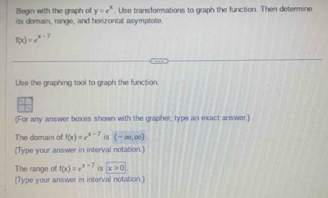 Begin with the graph of y=e^x. Use transformations to graph the function. Then determine 
its domain, range, and horizontal asymptote.
f(x)=e^(x-7)
Use the graphing tool to graph the function. 
(For any answer boxes shown with the grapher, type an exact answer.) 
The domain of f(x)=e^(x-7) is (-∈fty ,∈fty ). 
(Type your answer in interval notation.) 
The range of f(x)=e^(x-7) is x>0
(Type your answer in interval notation.)