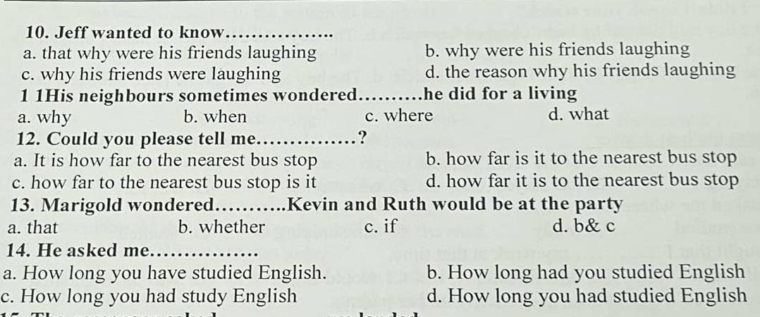 Jeff wanted to know_
a. that why were his friends laughing b. why were his friends laughing
c. why his friends were laughing d. the reason why his friends laughing
1 1His neighbours sometimes wondered_ he did for a living
a. why b. when c. where d. what
12. Could you please tell me._ ?
a. It is how far to the nearest bus stop b. how far is it to the nearest bus stop
c. how far to the nearest bus stop is it d. how far it is to the nearest bus stop
13. Marigold wondered_ == === .Kevin and Ruth would be at the party
a. that b. whether c. if d. b& c
14. He asked me._
a. How long you have studied English. b. How long had you studied English
c. How long you had study English d. How long you had studied English