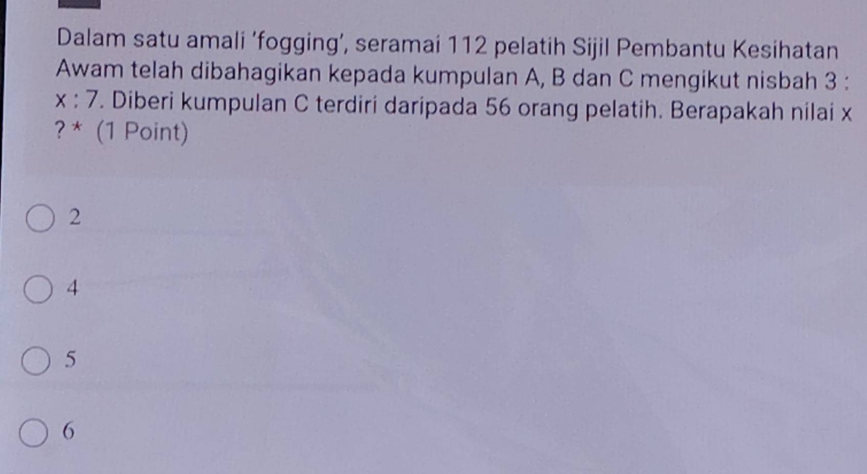 Dalam satu amali ‘fogging’, seramai 112 pelatih Sijil Pembantu Kesihatan
Awam telah dibahagikan kepada kumpulan A, B dan C mengikut nisbah 3 :
x:7. Diberi kumpulan C terdiri daripada 56 orang pelatih. Berapakah nilai x
? * (1 Point)
2
4
5
6