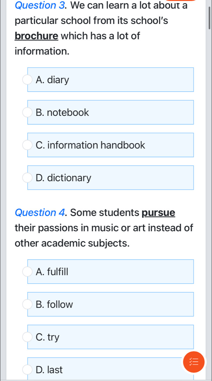 We can learn a lot about a
particular school from its school’s
brochure which has a lot of
information.
A. diary
B. notebook
C. information handbook
D. dictionary
Question 4. Some students pursue
their passions in music or art instead of
other academic subjects.
A. fulfill
B. follow
C. try
D. last