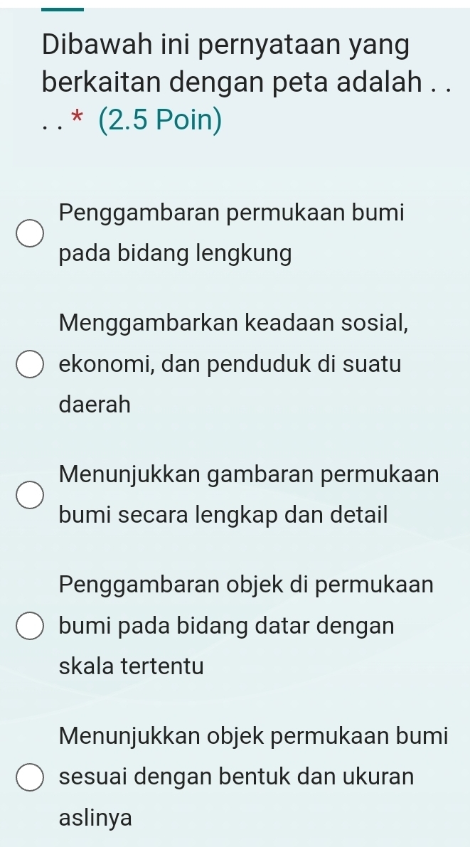 Dibawah ini pernyataan yang
berkaitan dengan peta adalah . .
_* (2.5 Poin)
Penggambaran permukaan bumi
pada bidang lengkung
Menggambarkan keadaan sosial,
ekonomi, dan penduduk di suatu
daerah
Menunjukkan gambaran permukaan
bumi secara lengkap dan detail
Penggambaran objek di permukaan
bumi pada bidang datar dengan
skala tertentu
Menunjukkan objek permukaan bumi
sesuai dengan bentuk dan ukuran
aslinya