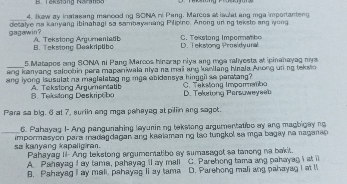 B. Tekstong Naratibo D. Tekstong Prosldyural
_4. Ikaw ay inatasang manood ng SONA ni Pang. Marcos at isulat ang mga importanteng
detalye na kanyang ibinahagi sa sambayanang Pilipino. Anong uri ng teksto ang iyong
gagawin?
A. Tekstong Argumentatib C. Tekstong Impormatibo
B. Tekstong Deskriptibo D. Tekstong Prosidyural
5.Matapos ang SONA ni Pang.Marcos hinarap niya ang mga raliyesta at ipinahayag niya
_ang kanyang saloobin para mapaniwala niya na mali ang kanilang hinala.Anong uri ng teksto
ang iyong isusulat na maglalatag ng mga ebidensya hinggil sa paratang?
A. Tekstong Argumentatib C. Tekstong Impormatibo
B. Tekstong Deskriptibo D. Tekstong Persuweyseb
Para sa big. 6 at 7, suriin ang mga pahayag at piliin ang sagot.
_6. Pahayag I- Ang pangunahing layunin ng tekstong argumentatibo ay ang magbigay ng
impormasyon para madagdagan ang kaalaman ng tao tungkol sa mga bagay na naganap
sa kanyang kapaligiran.
Pahayag II- Ang tekstong argumentatibo ay sumasagot sa tanong na bakit.
A. Pahayag I ay tama, pahayag II ay mali C. Parehong tama ang pahayag I at Il
B. Pahayag I ay mali, pahayag Ii ay tama D. Parehong mali ang pahayag I at II