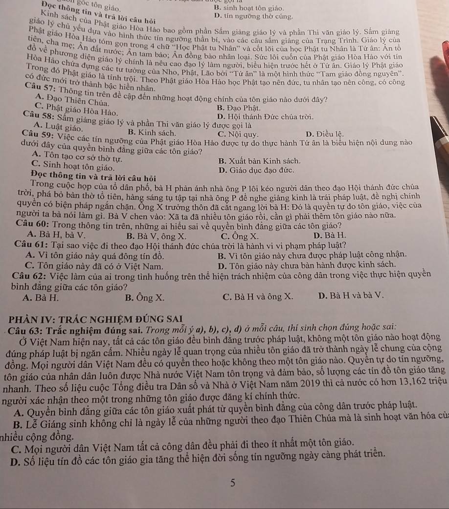 Ul gốc tôn giáo.
B. sinh hoạt tôn giáo.
Đọc thông tin và trả lời câu hỏi
D. tín ngưỡng thờ cúng.
Kinh sách của Phật giáo Hòa Hảo bao gồm phần Sắm giảng giáo lý và phần Thi văn giáo lý. Sắm giảng
giáo lý chủ yếu dựa vào hình thức tín ngưỡng thần bí, vào các câu sắm giảng của Trạng Trình. Giáo lý của
Phật giáo Hòa Hảo tóm gọn trong 4 chữ ''Học Phật tu Nhân'' và cốt lõi của học Phật tu Nhân là Tứ ân: Ân tổ
tiên, cha mẹ; Ấn đất nước; Ân tam bảo; Ân đồng bảo nhân loại. Sức lôi cuốn của Phật giáo Hòa Hảo với tín
đồ về phương diện giáo lý chính là nêu cao đạo lý làm người, biểu hiện trước hết ở Tứ ăn. Giáo lý Phật giáo
Hòa Hảo chứa dựng các tư tưởng của Nho, Phật, Lão bởi “Tứ ân” là một hình thức “Tam giáo đồng nguyên”.
Trong đó Phật giáo là tính trội. Theo Phật giáo Hòa Hảo học Phật tạo nên đức, tu nhân tạo nên công, có công
có đức mới trở thành bậc hiền nhân.
Câu 57: Thống tin trên đề cập đến những hoạt động chính của tôn giáo nào dưới đây?
A. Đạo Thiên Chúa.
C. Phật giáo Hòa Hảo.
B. Đạo Phật.
D. Hội thánh Đức chúa trời.
Câu 58: Sầm giảng giáo lý và phần Thi văn giáo lý được gọi là
A. Luật giáo. B. Kinh sách. C. Nội quy. D. Điều lệ.
Câu 59: Việc các tín ngưỡng của Phật giáo Hòa Hảo được tự do thực hành Tứ ân là biểu hiện nội dung nào
đưới đây của quyền bình đẳng giữa các tôn giáo?
A. Tôn tạo cơ sở thờ tự.
B. Xuất bản Kinh sách.
C. Sinh hoạt tôn giáo.
D. Giáo dục đạo đức.
Đọc thông tin và trã lời câu hỏi
Trong cuộc họp của tổ dân phố, bà H phản ánh nhà ông P lôi kéo người dân theo đạo Hội thánh đức chúa
trời, phá bỏ bản thờ tổ tiên, hàng sáng tu tập tại nhà ông P đề nghe giảng kinh là trái pháp luật, đề nghị chính
quyển có biện pháp ngắn chặn. Ông X trường thôn đã cắt ngang lời bà H: Đó là quyền tự do tôn giáo, việc của
người ta bà nói làm gì. Bà V chen vào: Xã tả đã nhiều tôn giáo rồi, cần gì phải thêm tôn giáo nào nữa.
Câu 60: Trong thông tin trên, những ai hiều sai về quyền bình đẳng giữa các tôn giáo?
A. Bà H, bà V. B. Bà V, ông X. C. Ông X. D. Bà H.
Câu 61: Tại sao việc đi theo đạo Hội thánh đức chúa trời là hành vi vi phạm pháp luật?
A. Vì tôn giáo này quá đông tín đồ. B. Vì tôn giáo này chưa được pháp luật công nhận.
C. Tôn giáo này đã có ở Việt Nam. D. Tôn giáo này chưa bàn hành được kinh sách.
Câu 62: Việc làm của ai trong tình huống trên thể hiện trách nhiệm của công dân trong việc thực hiện quyền
bình đẳng giữa các tôn giáo?
A. Bà H. B. Ông X. C. Bà H và ông X. D. Bà H và bà V.
PHÀN IV: TRÁC NGHIỆM đÚNG SAI
Câu 63: Trắc nghiệm đúng sai. Trong mỗi ý a), b), c), d) ở mỗi câu, thí sinh chọn đúng hoặc sai:
Ở Việt Nam hiện nay, tắt cả các tôn giáo đều bình đẳng trước pháp luật, không một tôn giáo nào hoạt động
đúng pháp luật bị ngăn cấm. Nhiều ngày lễ quan trọng của nhiều tôn giáo đã trở thành ngày lễ chung của cộng
đồng. Mọi người dân Việt Nam đều có quyền theo hoặc không theo một tôn giáo nào. Quyền tự do tín ngưỡng,
tôn giáo của nhân dân luôn được Nhà nước Việt Nam tôn trọng và đảm bảo, số lượng các tín đồ tôn giáo tăng
nhanh. Theo số liệu cuộc Tổng điều tra Dân số và Nhà ở Việt Nam năm 2019 thì cả nước có hơn 13,162 triệu
người xác nhận theo một trong những tôn giáo được đăng kí chính thức.
A. Quyền bình đẳng giữa các tôn giáo xuất phát từ quyền bình đẳng của công dân trước pháp luật.
B. Lễ Giáng sinh không chỉ là ngày lễ của những người theo đạo Thiên Chúa mà là sinh hoạt văn hóa của
nhiều cộng đồng.
C. Mọi người dân Việt Nam tất cả công dân đều phải đi theo ít nhất một tôn giáo.
D. Số liệu tín đồ các tôn giáo gia tăng thể hiện đời sống tín ngưỡng ngày càng phát triển.
5
