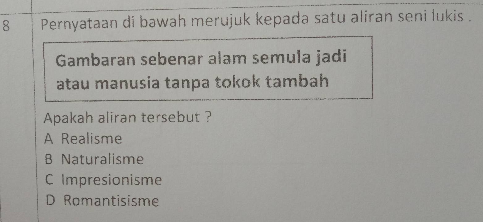 Pernyataan di bawah merujuk kepada satu aliran seni lukis .
Gambaran sebenar alam semula jadi
atau manusia tanpa tokok tambah
Apakah aliran tersebut ?
A Realisme
B Naturalisme
C Impresionisme
D Romantisisme