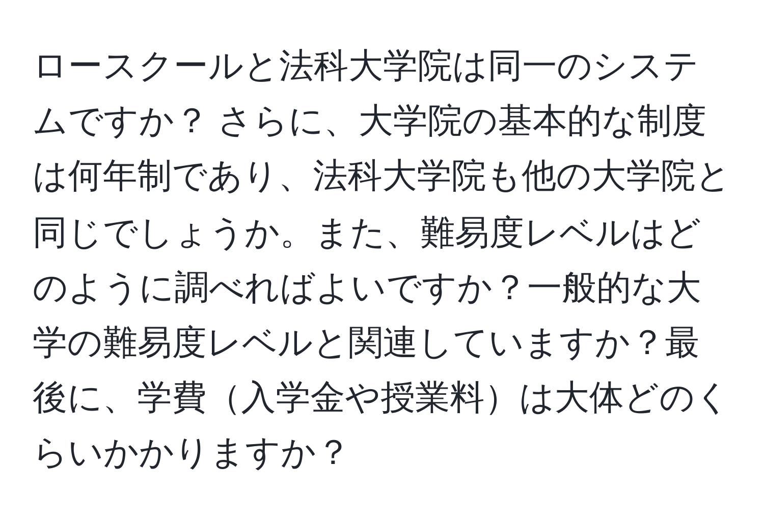 ロースクールと法科大学院は同一のシステムですか？ さらに、大学院の基本的な制度は何年制であり、法科大学院も他の大学院と同じでしょうか。また、難易度レベルはどのように調べればよいですか？一般的な大学の難易度レベルと関連していますか？最後に、学費入学金や授業料は大体どのくらいかかりますか？