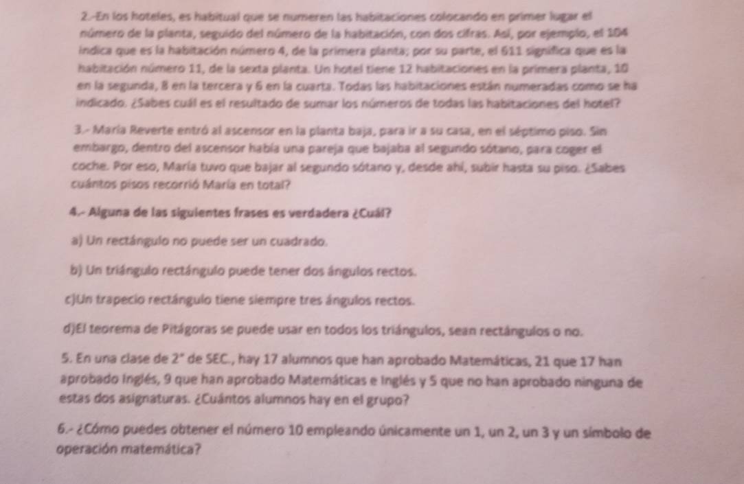 En los hoteles, es habitual que se numeren las habitaciones colocando en primer lugar el
número de la planta, seguido del número de la habitación, con dos cifras. Así, por ejemplo, el 104
indica que es la habitación número 4, de la primera planta; por su parte, el 611 significa que es la
habitación número 11, de la sexta planta. Un hotel tiene 12 habitaciones en la primera planta, 10
en la segunda, 8 en la tercera y 6 en la cuarta. Todas las habitaciones están numeradas como se ha
indicado. ¿Sabes cuál es el resultado de sumar los números de todas las habitaciones del hotel?
3.- María Reverte entró al ascensor en la planta baja, para ir a su casa, en el séptimo piso. Sin
embargo, dentro del ascensor había una pareja que bajaba al segundo sótano, para coger el
coche. Por eso, María tuvo que bajar al segundo sótano y, desde ahí, subir hasta su piso. ¿Sabes
cuántos pisos recorrió María en total?
4.- Alguna de las siguientes frases es verdadera ¿Cuál?
a) Un rectángulo no puede ser un cuadrado.
b) Un triángulo rectángulo puede tener dos ángulos rectos.
c)Un trapecio rectángulo tiene siempre tres ángulos rectos.
d)El teorema de Pitágoras se puede usar en todos los triángulos, sean rectángulos o no.
5. En una clase de 2° de SEC., hay 17 alumnos que han aprobado Matemáticas, 21 que 17 han
aprobado Inglés, 9 que han aprobado Matemáticas e Inglés y 5 que no han aprobado ninguna de
estas dos asignaturas. ¿Cuántos alumnos hay en el grupo?
6.- ¿Cómo puedes obtener el número 10 empleando únicamente un 1, un 2, un 3 y un símbolo de
operación matemática?