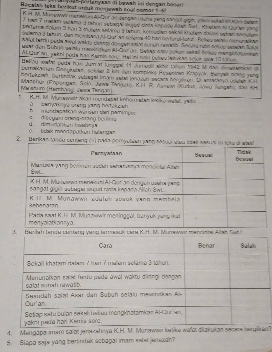 pertanyaan-pertanyaan di bawah ini dengan benar!
Bacalah 
wafat, yaitu ....
a. banyaknya orang yang bertakziah
b. mendapatkan warisan dari pemimpin
c. disegani orang-orang berilmu
d. dimudahkan hisabnya
e. tidak mendapatkan halangan
2. Berikan tanda centang (p
3. Berilah tanda centang yang termasuk cara K.H. M. Munawwir mencintai Allah Swt.!
4. Mengapa imam salat jenazahnya K.H. M. Mn?
5. Siapa saja yang bertindak sebagai imam salat jenazah?