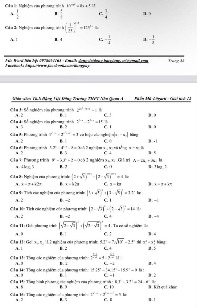 Nghiệm của phương trình 10^(log 9)=8x+5 là
B.
C.
A.  1/2   5/8   7/4  D. 0
Câu 2: Nghiệm của phương trình ( 1/25 )^x+1=125^(2x) là:
A. 1 B. 4 C. - 1/4  D. - 1/8 
File Word liên hệ: 0978064165 - Email: dangvietdong.bacgiang.vn@gmail.com Trang 32
Facebook: https://www.facebook.com/dongpay
Giáo viên: Th.S Đặng Việt Đông Trường THPT Nho Quan A  Phần Mũ-Lôgarit - Giải tích 12
Câu 3: Số nghiệm của phương trình 2^(2x^2)-7x+5=1 là
A. 2 B. 1 C. 3 D. 0
Câu 4: Số nghiệm của phương trình 2^(2+x)-2^(2-x)=15 là
A. 3 B. 2 C. 1 D. 0
Câu 5: Phương trình 4^(x^2)-x+2^(x^2)-x+1=3 có hiệu các nghiệm |x_1-x_2| bằng:
A. 2 B. l C. 0 D. - 1
Câu 6: Phương trình 3.2^x-4^(x-1)-8=0co2 nghiệm x1, x2 và tổng x_1+x_21
A. 2 B. 3 C. 4 D. 5
Câu 7: Phương trình 9^x-3.3^x+2=0cdot 02 nghiệm x_1,x_2.Giá trị A=2x_1+3x_2 là
A. 4 log, 3 B. 2 C. 0 D. 3log _32
Câu 8: Nghiệm của phương trình: (2+sqrt(3))^cos x+(2-sqrt(3))^cos x=4 là:
A. x=π +k2π B. x=k2π C. x=kπ D. x=π +kπ
Câu 9: Tích các nghiệm của phương trình: (3+sqrt(5))^x+(3-sqrt(5))^x=3.2^x là:
A. 2 B. −2 C. 1 D. −1
Câu 10: Tích các nghiệm của phương trình: (2+sqrt(3))^x+(2-sqrt(3))^x=14 là:
A. 2 B. −2 C. 4 D. -4
Câu 11: Giải phương trình (sqrt(2+sqrt 3))^x+(sqrt(2-sqrt 3))^x=4. Ta có số nghiệm là:
A. 0 B. l C. 2 D. 4
Câu 12: Gọi x_1,x_2 là 2 nghiệm của phương trình: 5.2^x=7.sqrt(10^x)-2.5^x thì x_1^(2+x_2^2 bằng:
A. 1 B. 2 C. 4 D. 5
Câu 13: Tổng các nghiệm của phương trình: 2^frac x+3)x+1=5-2^(frac x-1)x+1 là :
A. 0 B. 2 C. −2 D. 4
Câu 14: Tổng các nghiệm của phương trình: 15.25^x-34.15^x+15.9^x=0 là : D. 2
A. 0 B. 1 C. −1
Câu 15: Tổng bình phương các nghiệm của phương trình : 8.3^x+3.2^x=24+6^x là
A. 8 B. 9 C. 10 D. Kết quả khác
Câu 16: Tổng các nghiệm của phương trình: 2^(x^2)-x+2^(2+x-x^2)=5 là:
A. 2 B. 3 C. 0 D. 1