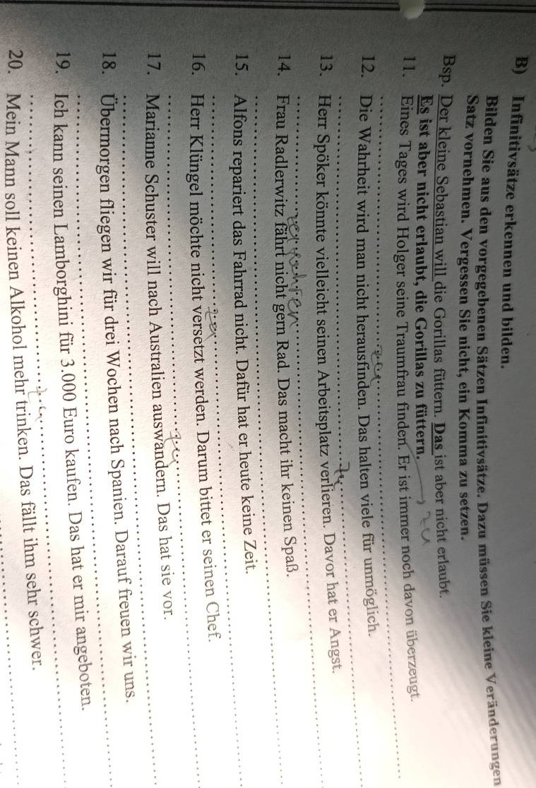 Infinitivsätze erkennen und bilden. 
Bilden Sie aus den vorgegebenen Sätzen Infinitivsätze. Dazu müssen Sie kleine Veränderungen 
Satz vornehmen. Vergessen Sie nicht, ein Komma zu setzen. 
Bsp. Der kleine Sebastian will die Gorillas füttern. Das ist aber nicht erlaubt. 
Es ist aber nicht erlaubt, die Gorillas zu füttern. 
11. Eines Tages wird Holger seine Traumfrau finden. Er ist immer noch davon überzeugt. 
_ 
_ 
12. Die Wahrheit wird man nicht herausfinden. Das halten viele für unmöglich. 
_ 
_ 
13. Herr Spöker könnte vielleicht seinen Arbeitsplatz verlieren. Davor hat er Angst. 
_ 
14. Frau Radlerwitz fährt nicht gern Rad. Das macht ihr keinen Spaß. 
15. Alfons repariert das Fahrrad nicht. Dafür hat er heute keine Zeit. 
16. Herr Klüngel möchte nicht versetzt werden. Darum bittet er seinen Chef. 
17. Marianne Schuster will nach Australien auswandern. Das hat sie vor. 
18. Übermorgen fliegen wir für drei Wochen nach Spanien. Darauf freuen wir uns. 
19. Ich kann seinen Lamborghini für 3.000 Euro kaufen. Das hat er mir angeboten. 
20. Mein Mann soll keinen Alkohol mehr trinken. Das fällt ihm sehr schwer.