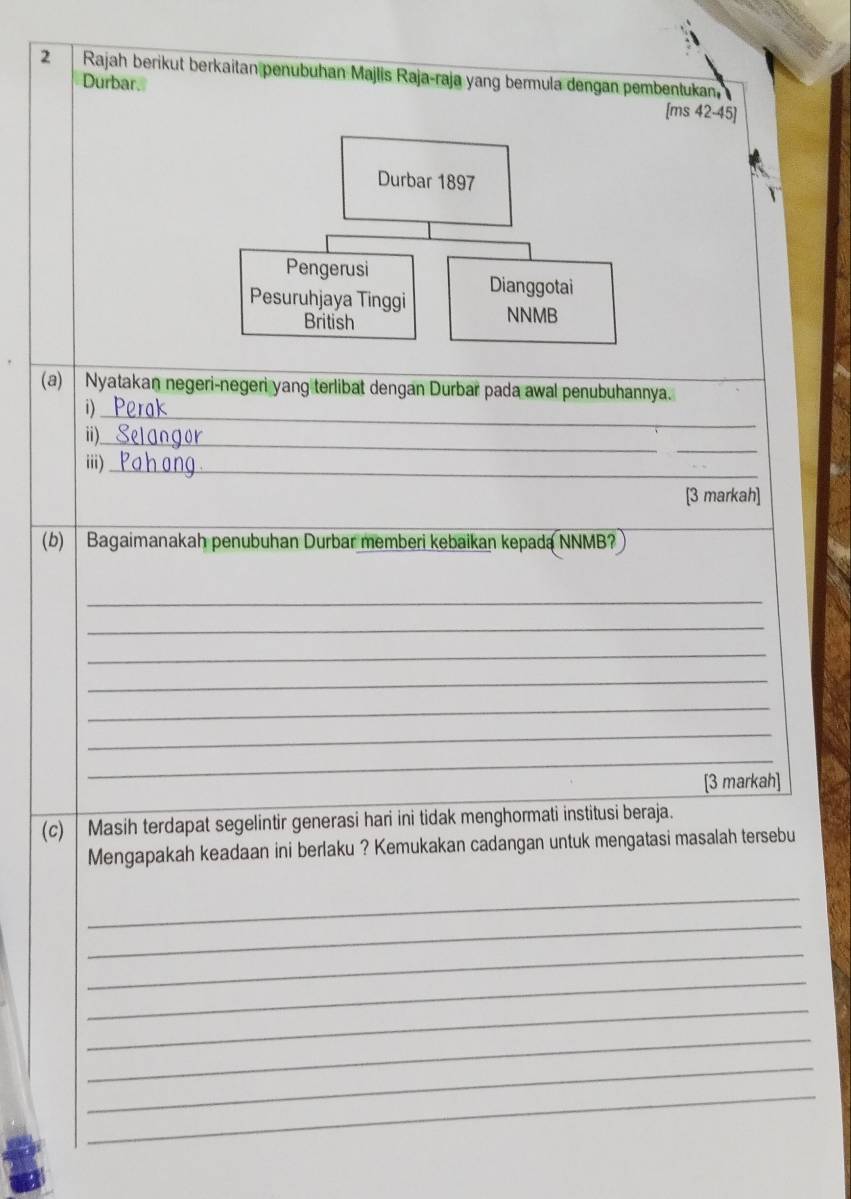 Rajah berikut berkaitan penubuhan Majlis Raja-raja yang bermula dengan pembentukan 
Durbar. [ms 42-45] 
(a) Nyatakan negeri-negeri yang terlibat dengan Durbar pada awal penubuhannya. 
i)_ 
_ 
i)_ 
iii)_ 
[3 markah] 
(b) Bagaimanakah penubuhan Durbar memberi kebaikan kepada NNMB? 
_ 
_ 
_ 
_ 
_ 
_ 
_ 
_ 
[3 markah] 
(c) Masih terdapat segelintir generasi hari ini tidak menghormati institusi beraja. 
Mengapakah keadaan ini berlaku ? Kemukakan cadangan untuk mengatasi masalah tersebu 
_ 
_ 
_ 
_ 
_ 
_ 
_ 
_