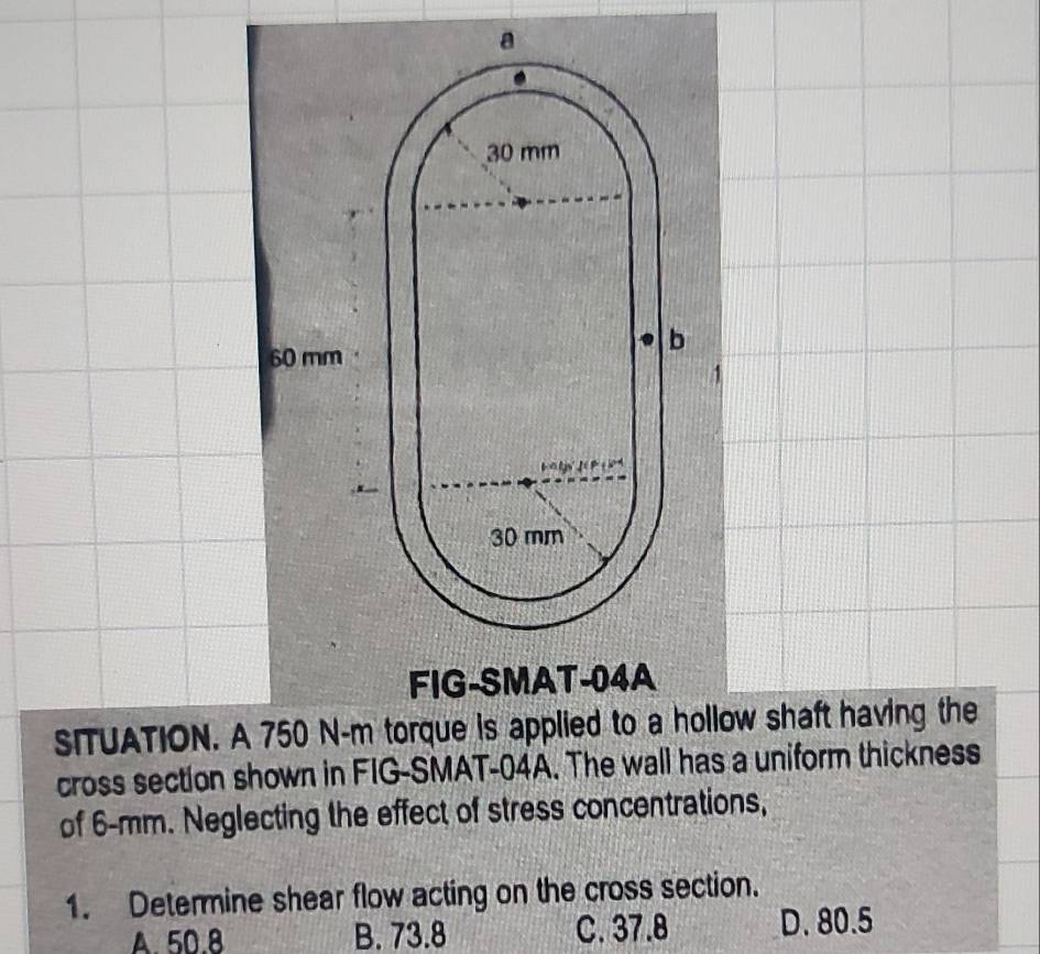 FIG-SMAT-04A
SITUATION. A 750 N-m torque is applied to a hollow shaft having the
cross section shown in FIG-SMAT-04A. The wall has a uniform thickness
of 6-mm. Neglecting the effect of stress concentrations,
1. Determine shear flow acting on the cross section.
A. 50.8 B. 73.8 C. 37.8 D. 80.5