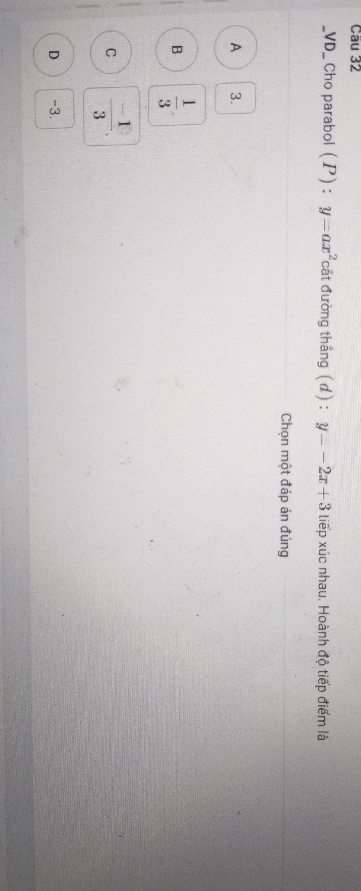 VD_ Cho parabol (P) : y=ax^2 cắt đường thẳng (d) : y=-2x+3 tiếp xúc nhau. Hoành độ tiếp điểm là
Chọn một đáp án đúng
A 3.
B  1/3 .
C  (-1)/3 .
D -3.