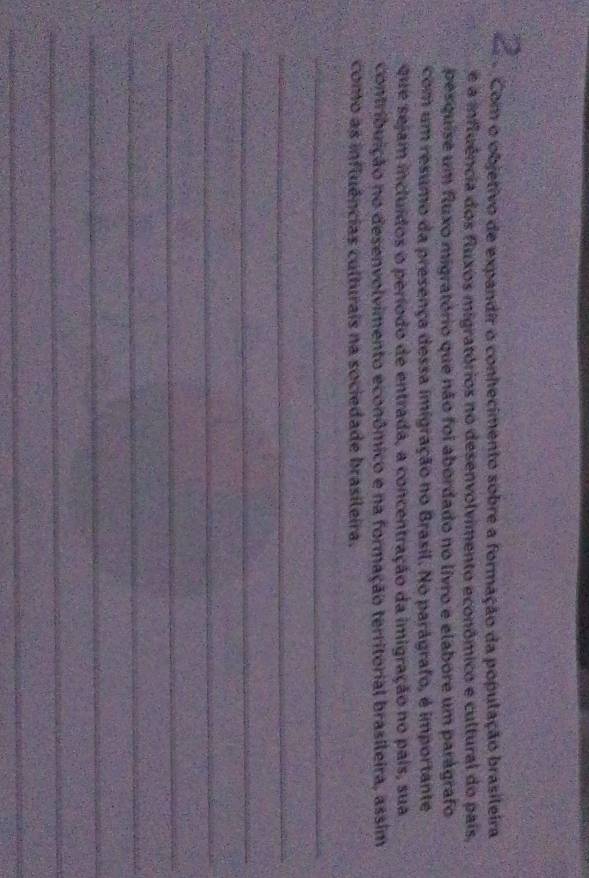 com o objetivo de expandir o conhecimento sobre a formação da população brasileira 
e a influência dos fluxos migratórios no desenvolvimento econômico e cultural do país, 
pesquise um fluxo migratório que não foi abordado no livro e elabore um parágrafo 
com um resumo da presença dessa imigração no Brasil. No parágrafo, é importante 
que sejam incluídos o período de entrada, a concentração da imigração no pais, sua 
contribuição no desenvolvimento econômico e na formação territorial brasileira, assim 
como as influências culturais na sociedade brasileira. 
_ 
_ 
_ 
_ 
_ 
_ 
_ 
_ 
_