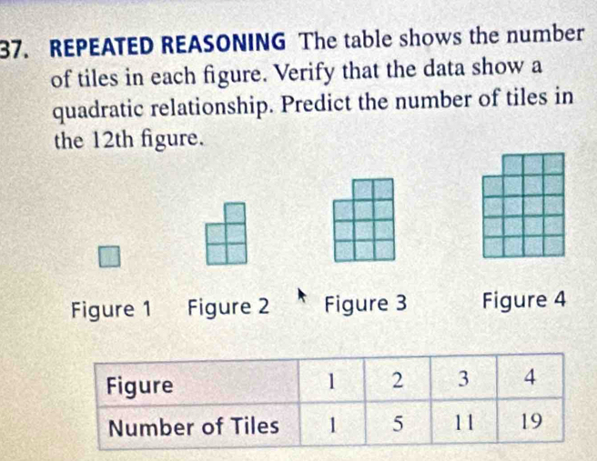 REPEATED REASONING The table shows the number 
of tiles in each figure. Verify that the data show a 
quadratic relationship. Predict the number of tiles in 
the 12th figure. 
Figure 1 Figure 2 Figure 3 Figure 4