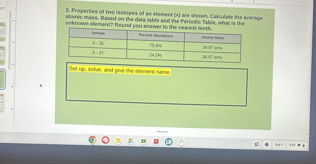 Properties of two isotopes of an element (x) are shown. Calculate the average
atomic mass. Based on the data table and the Periodic Table, what is the
unknown element? Round you answer
Set up, solve, and give the element name.
Oct 1 1:57