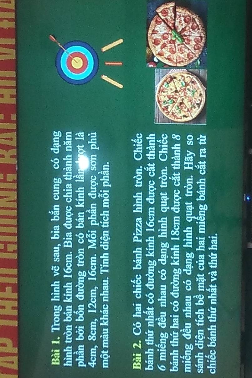Trong hình vẽ sau, bia bắn cung có dạng 
hình tròn bán kính 16cm. Bia được chia thành năm 
phần bởi bốn đường tròn có bán kính lần hượt là
4cm, 8cm, 12cm, 16cm. Mỗi phần được sơn phủ 
một màu khác nhau. Tính diện tích mỗi phần. 
Bài 2. Có hai chiếc bánh Pizza hình tròn. Chiếc 
tbánh thứ nhất có đường kính 16cm được cắt thành 
6 miếng đều nhau có dạng hình quạt tròn. Chiếc 
bánh thứ hai có đường kính 18cm được cắt thành 8 
miếng đều nhau có dạng hình quạt tròn. Hãy so 
sánh diện tích bề mặt của hai miếng bánh cắt ra từ 
chiếc bánh thứ nhất và thứ hai.