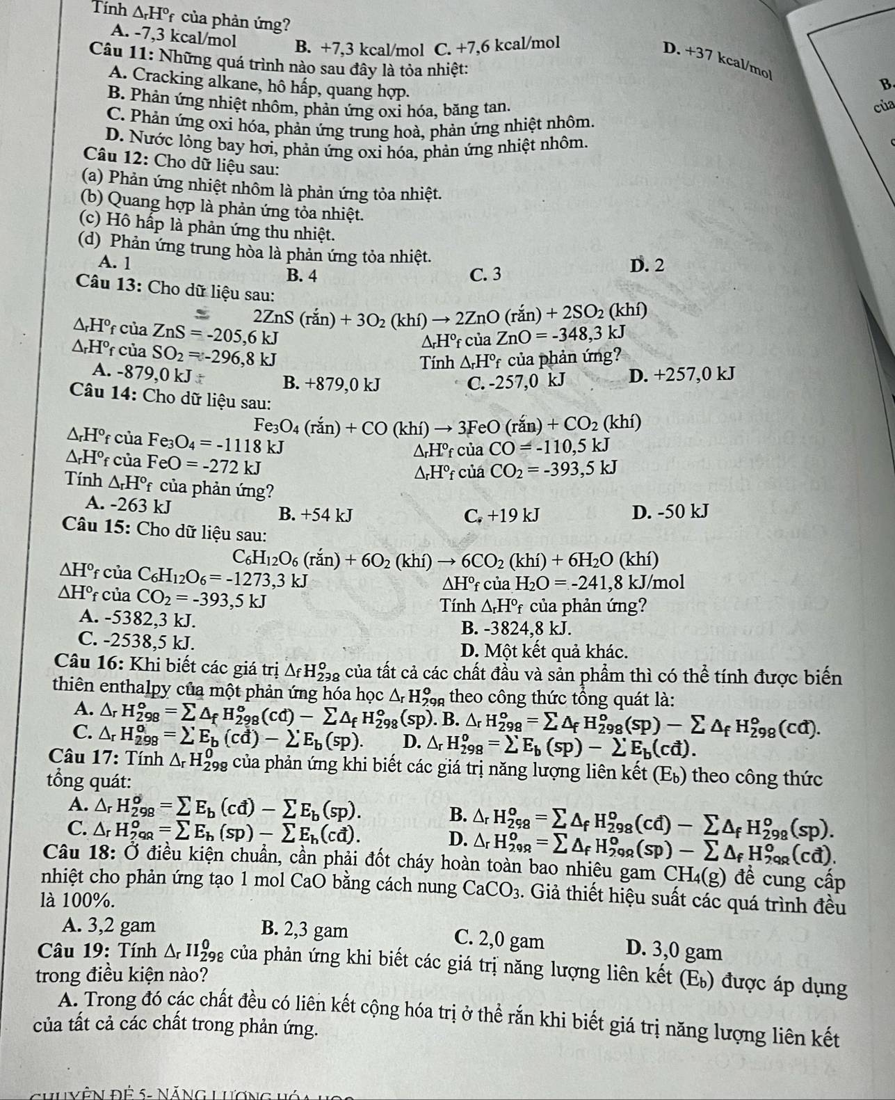 Tính △ _rH° *  của phản ứng?
A. -7,3 kcal/mol B. +7,3 kcal/mol C. +7,6 kcal/mol
Câu 11: Những quá trình nào sau đây là tỏa nhiệt:
D. +3 7 kcal/mol
A. Cracking alkane, hô hấp, quang hợp.
B.
B. Phản ứng nhiệt nhôm, phản ứng oxi hóa, băng tan. của
C. Phản ứng oxi hóa, phản ứng trung hoà, phản ứng nhiệt nhôm.
D. Nước lỏng bay hơi, phản ứng oxi hóa, phản ứng nhiệt nhôm.
Câu 12: Cho dữ liệu sau:
(a) Phản ứng nhiệt nhôm là phản ứng tỏa nhiệt.
(b) Quang hợp là phản ứng tỏa nhiệt.
(c) Hô hấp là phản ứng thu nhiệt.
(d) Phản ứng trung hòa là phản ứng tỏa nhiệt.
A. 1 D. 2
B. 4 C. 3
Câu 13: Cho dữ liệu sau:
2ZnS(ran)+3O_2(khi)to 2ZnO(ran)+2SO_2(khi)
△ _rH^o của ZnS=-205,6kJ
△ _rH^o f của SO_2=-296,8kJ
△ _rH^ofcua ZnO=-348,3kJ
Tính △ _rH°f của phản ứng?
A. -879,0 kJ D. +257,0 kJ
B. +879,0 kJ C. -257,0 kJ
Câu 14: Cho dữ liệu sau:
Fe_3O_4(ran)+CO(khi)to 3FeO(ran)+CO_2(khi)
△ _rH° f cι iaFe_3O_4=-1118kJ CO_2=-393,5kJ
△ _rH^o f ciaFeO=-272kJ
△ _rH°_f của CO=-110,5kJ
△ _rH°f củá
Tính △ _rH° của phản ứng?
A. -263 kJ
B. +54 kJ C.+19kJ D. -50 kJ
Câu 15: Cho dữ liệu sau:
C _6H_12O_6(ran)+6O_2(khi)to 6CO_2(khi)+6H_2O(khi)
△ H° f của C_6H_12O_6=-1273,3kJ
△ H°f ∴ i12 H_2O=-241 ,8 kJ/mol
△ H° f của CO_2=-393,5kJ Tính △ _rH^o * của phản ứng?
A. -5382,3 kJ. B. -38 24,8k.
C. -2538,5 kJ.
D. Một kết quả khác.
Câu 16: Khi biết các giá trị △ _fH_(298)^o của tất cả các chất đầu và sản phẩm thì có thể tính được biến
thiên enthalpy của một phản ứng hóa h_QC△ _rH_(29)^o a  theo công thức tổng quát là:
A. △ _rH_(298)^o=sumlimits △ _fH_(298)^o(cd)-sumlimits △ _fH_(298)^o(sp). B. △ _rH_(298)^o=sumlimits △ _f H_(298)^o(sp)-sumlimits △ _f :H_(298)°(cd).
C. △ _rH_(298)^o=sumlimits E_b(cd)-2^.E_b(sp). D. △ _rH_(298)^o=sumlimits E_b(sp)-sumlimits E_b(cd).
* Câu 17: Tính △ _rH_(298)^0 của phản ứng khi biết các giá trị năng lượng liên kết ( E_b ) theo công thức
tổng quát:
A. △ _rH_(298)^o=sumlimits E_b(cd)-sumlimits E_b(sp). B.
C. △ _rH_(29R)^o=sumlimits E_b(sp)-sumlimits E_b(cd). D. △ _rH_(298)^o=sumlimits △ _fH_(298)^o(cd)-sumlimits △ _fH_(298)^o(sp).
△ _rH_(299)^o=sumlimits △ _fH_(299)^o(sp)-sumlimits △ _fH_(298)^o(cd).
Câu 18: Ở điều kiện chuẩn, cần phải đốt cháy hoàn toàn bao nhiêu gam CH_4(g) đề cung cấp
nhiệt cho phản ứng tạo 1 mol CaO bằng cách nung CaCO_3. Giả thiết hiệu suất các quá trình đều
là 100%.
A. 3,2 gam B. 2,3 gam
C. 2,0 gam D. 3,0 gam
Câu 19: Tính △ _rII_(298)^0 của phản ứng khi biết các giá trị năng lượng liên kết (E) được áp dụng
trong điều kiện nào?
A. Trong đó các chất đều có liên kết cộng hóa trị ở thể rắn khi biết giá trị năng lượng liên kết
của tất cả các chất trong phản ứng.
HUVÊN Đệ 5: NăNG Lương Vý