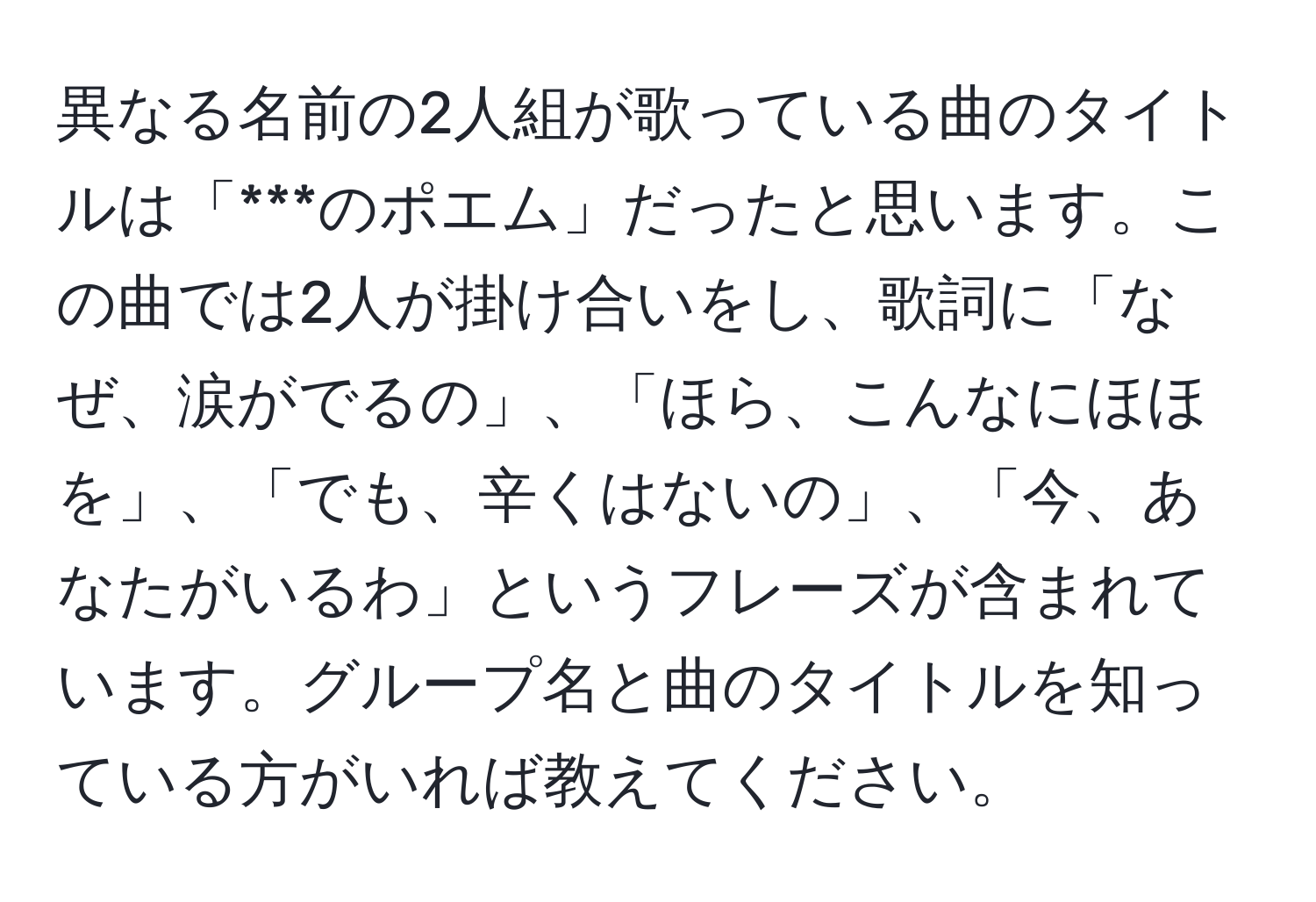 異なる名前の2人組が歌っている曲のタイトルは「***のポエム」だったと思います。この曲では2人が掛け合いをし、歌詞に「なぜ、涙がでるの」、「ほら、こんなにほほを」、「でも、辛くはないの」、「今、あなたがいるわ」というフレーズが含まれています。グループ名と曲のタイトルを知っている方がいれば教えてください。