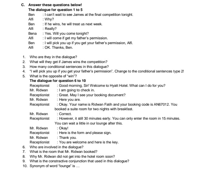 Answer these questions below! 
The dialogue for question 1 to 5 
Ben : I can't wait to see James at the final competition tonight. 
Alfi : Why? 
Ben : If he wins, he will treat us next week. 
Alfi : Really? 
Bena : Yes. Will you come tonight? 
Alfi : I will come if get my father's permission. 
Ben : I will pick you up if you get your father's permission, Alfi. 
Alfi : OK. Thanks, Ben. 
1. Who are they in the dialogue? 
2. What will they get if James wins the competition? 
3. How many conditional sentences in this dialogue? 
4. “I will pick you up if you get your father’s permission”. Change to the conditional sentences type 2! 
5. What is the opposite of “win”? 
The dialogue for question 6 to 10 
Receptionist : Good morning, Sir! Welcome to Hyatt Hotel. What can I do for you? 
Mr. Ridwan I am going to check in. 
Receptionist : Great. May I see your booking document? 
Mr. Ridwan : Here you are. 
Receptionist : Okay. Your name is Ridwan Fatih and your booking code is AN67012. You 
booked a suite room for two nights with breakfast. 
Mr. Ridwan : Correct. 
Receptionist : However, it still 30 minutes early. You can only enter the room in 15 minutes. 
You can wait a little in our lounge after this. 
Mr. Ridwan : Okay! 
Receptionist : Here is the form and please sign. 
Mr. Ridwan : Thank you. 
Receptionist : You are welcome and here is the key. 
6. Who are involved in the dialogue? 
7. What is the room that Mr. Ridwan booked? 
8. Why Mr. Ridwan did not get into the hotel room soon? 
9. What is the constractive conjunction that used in this dialogue? 
10. Synonym of word “lounge” is …