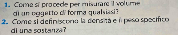 Come si procede per misurare il volume 
di un oggetto di forma qualsiasi? 
2. Come si definiscono la densità e il peso specifico 
di una sostanza?