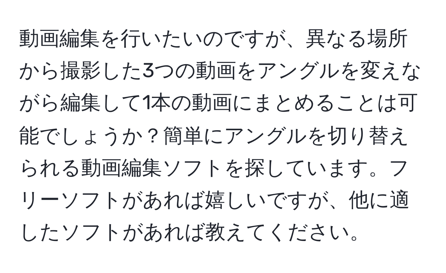 動画編集を行いたいのですが、異なる場所から撮影した3つの動画をアングルを変えながら編集して1本の動画にまとめることは可能でしょうか？簡単にアングルを切り替えられる動画編集ソフトを探しています。フリーソフトがあれば嬉しいですが、他に適したソフトがあれば教えてください。