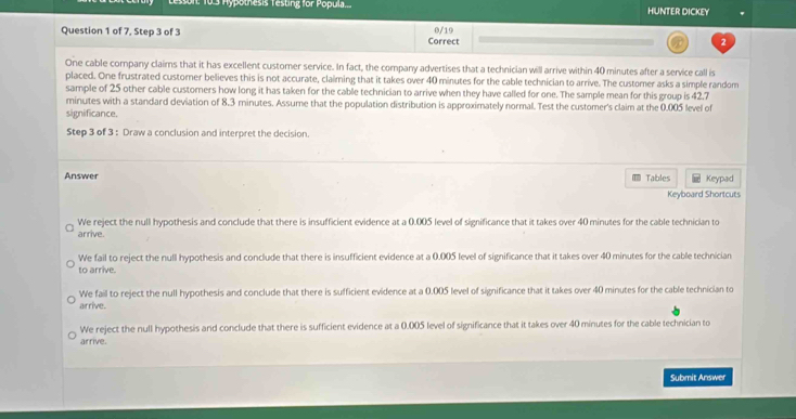 son: 10.3 Hypothesis Testing for Popula... HUNTER DICKEY
Question 1 of 7, Step 3 of 3 Correct 0/19
One cable company claims that it has excellent customer service. In fact, the company advertises that a technician will arrive within 40 minutes after a service call is
placed. One frustrated customer believes this is not accurate, claiming that it takes over 40 minutes for the cable technician to arrive. The customer asks a simple random
sample of 25 other cable custorers how long it has taken for the cable technician to arrive when they have called for one. The sample mean for this group is 42,7
minutes with a standard deviation of 8.3 minutes. Assume that the population distribution is approximately normal. Test the customer's claim at the 0.005 level of
significance.
Step 3 of 3 : Draw a conclusion and interpret the decision.
Answer Tables Keypad
Keyboard Shortcuts
We reject the null hypothesis and conclude that there is insufficient evidence at a 0.005 level of significance that it takes over 40 minutes for the cable technician to
arrive.
We fail to reject the null hypothesis and conclude that there is insufficient evidence at a 0.005 level of significance that it takes over 40 minutes for the cable technician
to arrive.
We fail to reject the null hypothesis and conclude that there is sufficient evidence at a 0.005 level of significance that it takes over 40 minutes for the cable technician to
arrive.
We reject the null hypothesis and conclude that there is sufficient evidence at a 0.005 level of significance that it takes over 40 minutes for the cable technician to
arrive.
Submit Answer