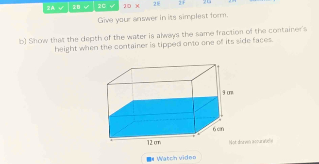 2A 2B 2C 2D × 2E 2F 2G 
Give your answer in its simplest form. 
b) Show that the depth of the water is always the same fraction of the container's 
height when the container is tipped onto one of its side faces. 
awn accurately 
Watch video