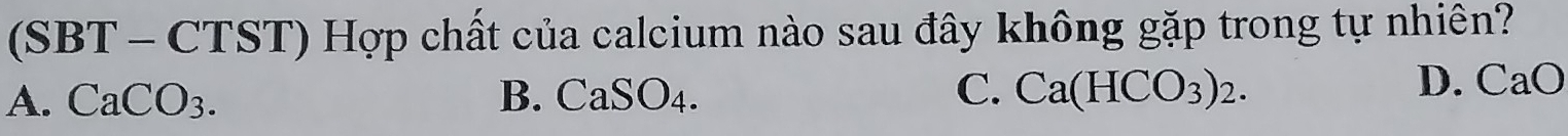 (SBT - CTST) Hợp chất của calcium nào sau đây không gặp trong tự nhiên?
A. CaCO3. B. CaSO_4 1 C. Ca(HCO_3)_2.
D. CaO