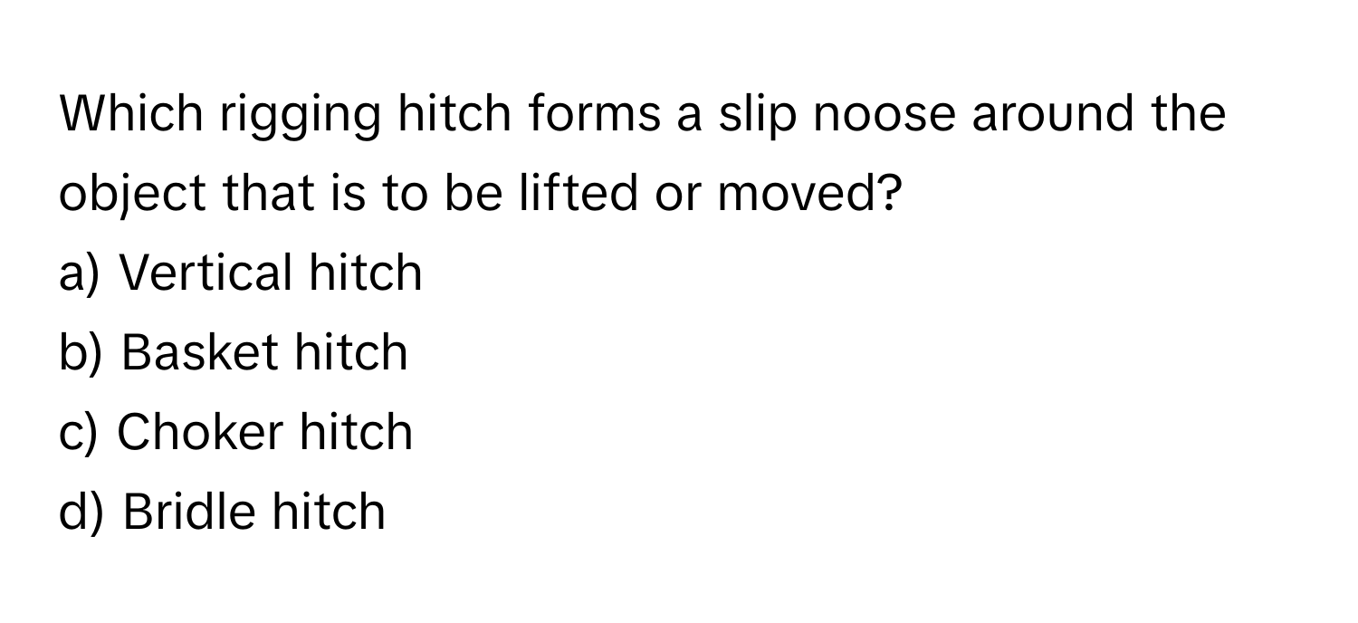 Which rigging hitch forms a slip noose around the object that is to be lifted or moved?

a) Vertical hitch 
b) Basket hitch 
c) Choker hitch 
d) Bridle hitch