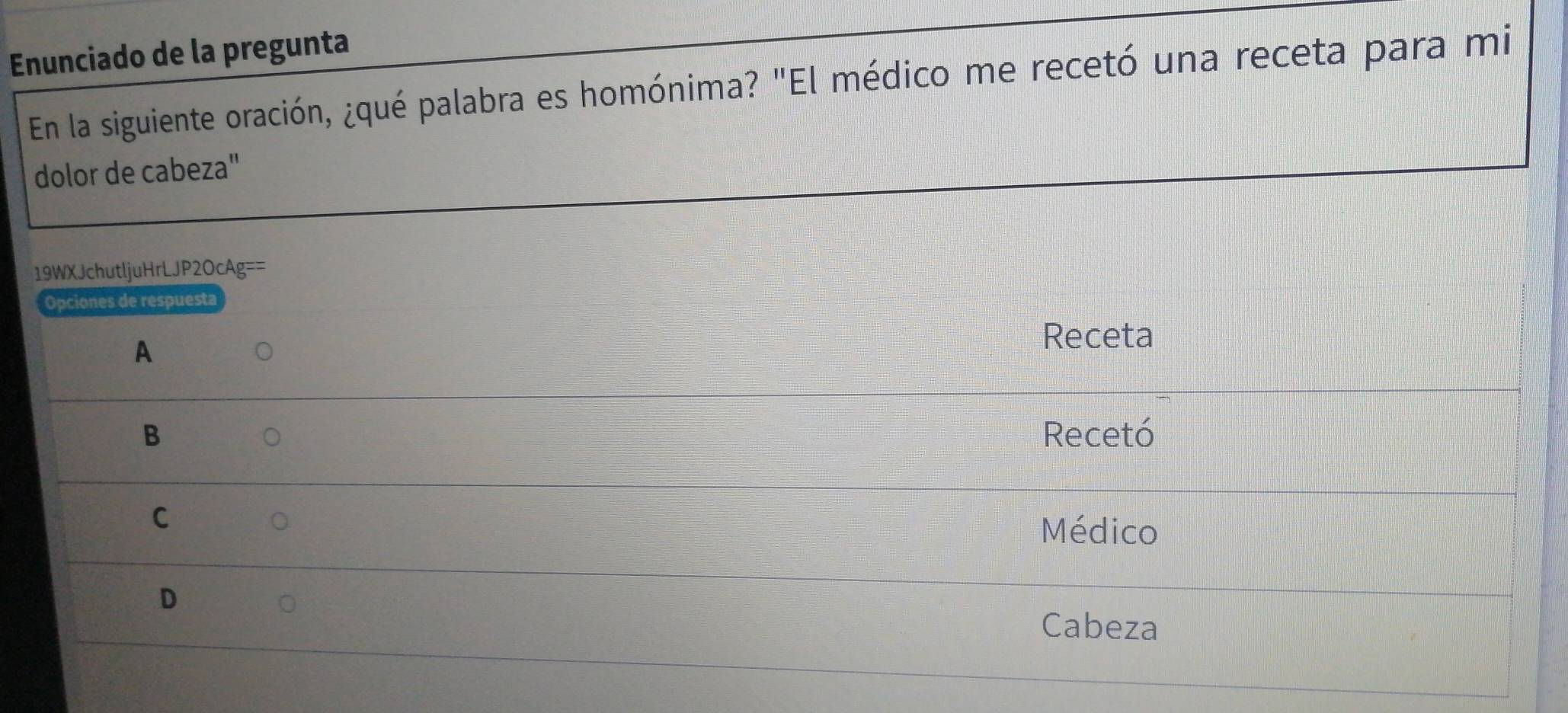 Enunciado de la pregunta
En la siguiente oración, ¿qué palabra es homónima? "El médico me recetó una receta para mi
dolor de cabeza"
19WXJchutljuHrLJP2OcAg==
Opciones de respuesta
A
Receta
B Recetó
C
Médico
D
Cabeza