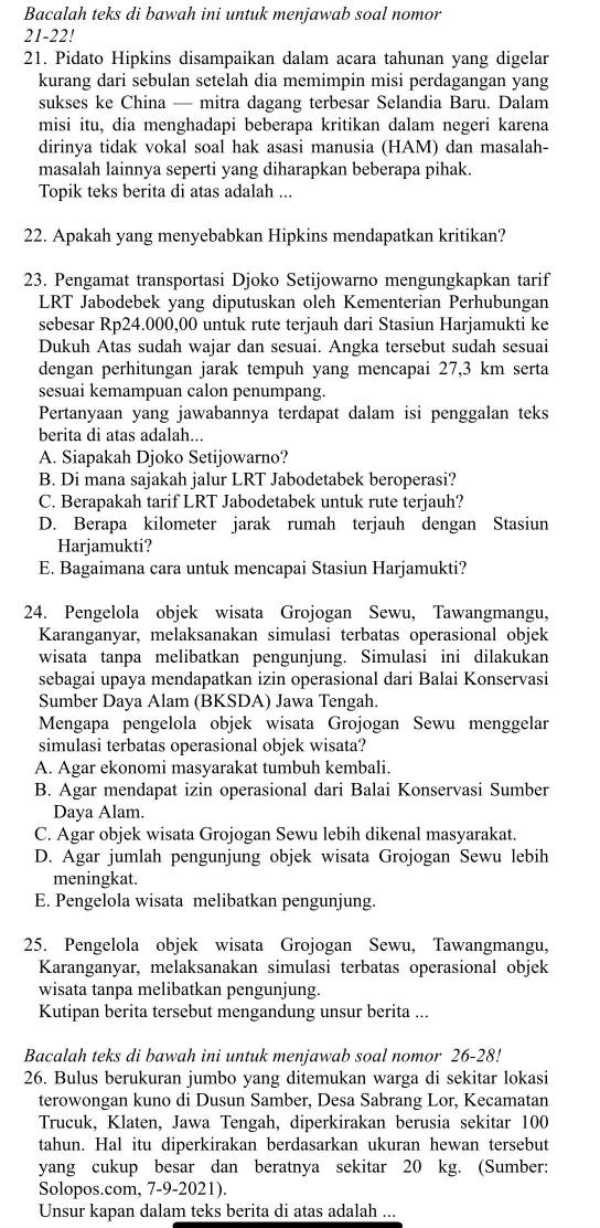 Bacalah teks di bawah ini untuk menjawab soal nomor
21-22!
21. Pidato Hipkins disampaikan dalam acara tahunan yang digelar
kurang dari sebulan setelah dia memimpin misi perdagangan yang
sukses ke China — mitra dagang terbesar Selandia Baru. Dalam
misi itu, dia menghadapi beberapa kritikan dalam negeri karena
dirinya tidak vokal soal hak asasi manusia (HAM) dan masalah-
masalah lainnya seperti yang diharapkan beberapa pihak.
Topik teks berita di atas adalah ...
22. Apakah yang menyebabkan Hipkins mendapatkan kritikan?
23. Pengamat transportasi Djoko Setijowarno mengungkapkan tarif
LRT Jabodebek yang diputuskan oleh Kementerian Perhubungan
sebesar Rp24.000,00 untuk rute terjauh dari Stasiun Harjamukti ke
Dukuh Atas sudah wajar dan sesuai. Angka tersebut sudah sesuai
dengan perhitungan jarak tempuh yang mencapai 27,3 km serta
sesuai kemampuan calon penumpang.
Pertanyaan yang jawabannya terdapat dalam isi penggalan teks
berita di atas adalah...
A. Siapakah Djoko Setijowarno?
B. Di mana sajakah jalur LRT Jabodetabek beroperasi?
C. Berapakah tarif LRT Jabodetabek untuk rute terjauh?
D. Berapa kilometer jarak rumah terjauh dengan Stasiun
Harjamukti?
E. Bagaimana cara untuk mencapai Stasiun Harjamukti?
24. Pengelola objek wisata Grojogan Sewu, Tawangmangu,
Karanganyar, melaksanakan simulasi terbatas operasional objek
wisata tanpa melibatkan pengunjung. Simulasi ini dilakukan
sebagai upaya mendapatkan izin operasional dari Balai Konservasi
Sumber Daya Alam (BKSDA) Jawa Tengah.
Mengapa pengelola objek wisata Grojogan Sewu menggelar
simulasi terbatas operasional objek wisata?
A. Agar ekonomi masyarakat tumbuh kembali.
B. Agar mendapat izin operasional dari Balai Konservasi Sumber
Daya Alam.
C. Agar objek wisata Grojogan Sewu lebih dikenal masyarakat.
D. Agar jumlah pengunjung objek wisata Grojogan Sewu lebih
meningkat.
E. Pengelola wisata melibatkan pengunjung.
25. Pengelola objek wisata Grojogan Sewu, Tawangmangu,
Karanganyar, melaksanakan simulasi terbatas operasional objek
wisata tanpa melibatkan pengunjung.
Kutipan berita tersebut mengandung unsur berita ...
Bacalah teks di bawah ini untuk menjawab soal nomor 26-28!
26. Bulus berukuran jumbo yang ditemukan warga di sekitar lokasi
terowongan kuno di Dusun Samber, Desa Sabrang Lor, Kecamatan
Trucuk, Klaten, Jawa Tengah, diperkirakan berusia sekitar 100
tahun. Hal itu diperkirakan berdasarkan ukuran hewan tersebut
yang cukup besar dan beratnya sekitar 20 kg. (Sumber:
Solopos.com, 7-9-2021).
Unsur kapan dalam teks berita di atas adalah ...