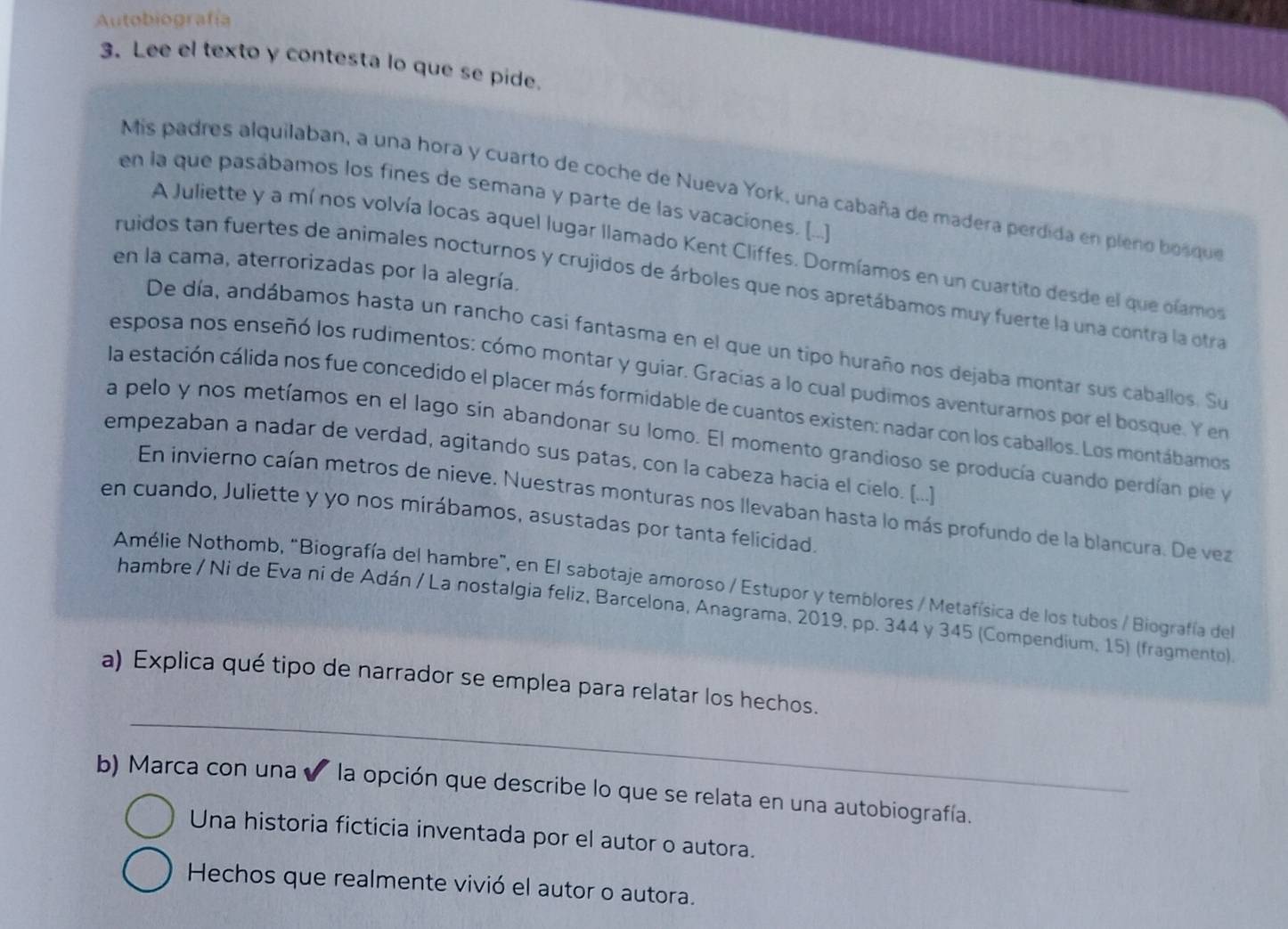 Autobiografía
3. Lee el texto y contesta lo que se pide.
Mis padres alquilaban, a una hora y cuarto de coche de Nueva York, una cabaña de madera perdida en pleno bosque
en la que pasábamos los fines de semana y parte de las vacaciones. [...]
A Juliette y a mí nos volvía locas aquel lugar llamado Kent Cliffes. Dormíamos en un cuartito desde el que olamos
en la cama, aterrorizadas por la alegría.
ruidos tan fuertes de animales nocturnos y crujidos de árboles que nos apretábamos muy fuerte la una contra la otra
De día, andábamos hasta un rancho casi fantasma en el que un tipo huraño nos dejaba montar sus caballos. Su
esposa nos enseñó los rudimentos: cómo montar y guiar. Gracias a lo cual pudimos aventurarnos por el bosque. Y en
la estación cálida nos fue concedido el placer más formidable de cuantos existen: nadar con los caballos. Los montábamos
a pelo y nos metíamos en el lago sin abandonar su lomo. El momento grandioso se producía cuando perdían pie y
empezaban a nadar de verdad, agitando sus patas, con la cabeza hacia el cielo. [...)
En invierno caían metros de nieve. Nuestras monturas nos llevaban hasta lo más profundo de la blancura. De vez
en cuando, Juliette y yo nos mirábamos, asustadas por tanta felicidad.
Amélie Nothomb, "Biografía del hambre”, en El sabotaje amoroso / Estupor y temblores / Metafísica de los tubos / Biografía del
hambre / Ni de Eva ni de Adán / La nostalgia feliz, Barcelona, Anagrama, 2019, pp. 344 y 345 (Compendium, 15) (fragmento).
_
a) Explica qué tipo de narrador se emplea para relatar los hechos.
b) Marca con una ✔ * la opción que describe lo que se relata en una autobiografía.
Una historia ficticia inventada por el autor o autora.
Hechos que realmente vivió el autor o autora.