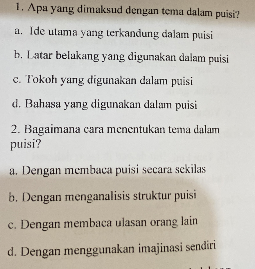 Apa yang dimaksud dengan tema dalam puisi?
a. Ide utama yang terkandung dalam puisi
b. Latar belakang yang digunakan dalam puisi
c. Tokoh yang digunakan dalam puisi
d. Bahasa yang digunakan dalam puisi
2. Bagaimana cara menentukan tema dalam
puisi?
a. Dengan membaca puisi secara sekilas
b. Dengan menganalisis struktur puisi
c. Dengan membaca ulasan orang lain
d. Dengan menggunakan imajinasi sendiri