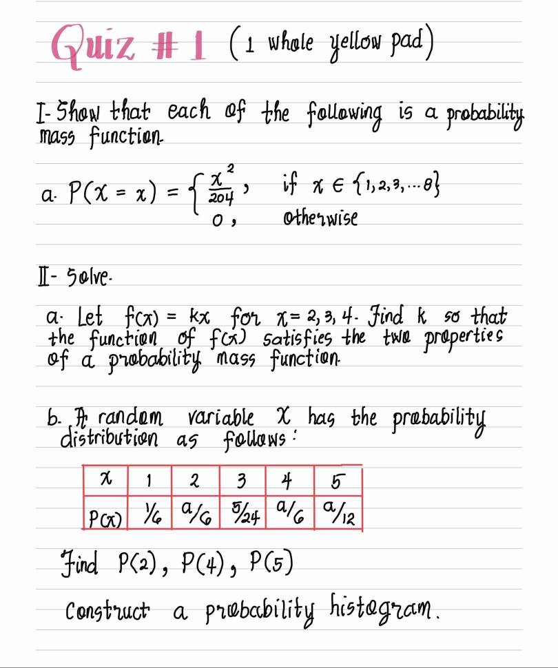 Quiz I1 (I whoe yellow pad)
I show that each of the following is a probability
mass function.
a. P(x=x)=beginarrayl  x^2/204 , 0,endarray. if x∈  1,2,3,·s 8
otherwise
I - solve.
a. Let f(x)=kx for x=2,3,4.Find k so that
the function of f(x) satisfies the tw preperties
of a probability mass function
6. A random variable X has the prebability
distribution as follows:
find P(2),P(4),P(5)
constuct a prebability histegiam.