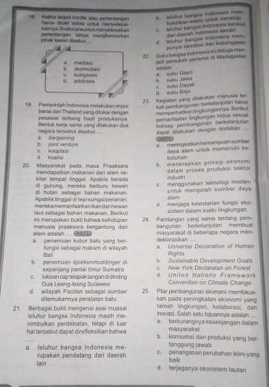 Ketika terjadi konfik atau pertentangan b. lelutur hangsa indonesia mem
harus dicari solusi untuk menyeesai .
butuhkan wakdu untul menelap 
kannya Suaïucarauntukmenyelasaikan c. leluhur bangsa Indonesia berasa
pihak lawan disebut .... perientangan tanpa menghancurkan dari daerah Indonesia sendin
d. lelutur bangsa Indonesia mem.
punyai identitas dan kebanggaan 
22. Suk bangsa Indonesia ini diduga men.
jadi perukim pertama di Madagaskar
adalah
a. suku Gayo
b. suku Jawa
d. suku Bajo c suku Dayak
23. Kegiatan yang diakukan manusia ter-
19. Pemerințah Indonesia melakukan impor  kait pembangunan berkelanjutan har 
beras dari Thailand yang ditukar dengan memperhatikan lingkungannya, Berikut
pesawat terbang hasil produksinya. pemanfaatan lingkungan hidup sesua
Bentuk kerja sama yang dilakukan dua konsep pembangunan berkelanjutan
a. bargaining negara tersebut disebut .... dapat dilakukan dengan tindakan ....
b. joint venfure c. kooptasi a. meningkatkan kemampuan sumber
daya alam untuk memenuhi ke.
d. koalisi butuhan
20. Masyarakat pada masa Praaksara b. menerapkan prinsip ekonomi
m  n  a n a k an makanan dari a la     
kitar tempat tinggal. Apabila berada industri dalam proses produksi sektor
di gunung, mereka berburu hewan
di hutan sebəgai bahan makana c. menggunakan teknologi modem
Apabila tinggal di tepi-sungai/perairan, untuk mengolah sumber daya
allam
merekamemanfaatkan škan dan hewan
laut sebagaï bahan makanan. Berikut d. menjaga kelestarian fungsi eko-
sistem dalam suatu lingkungan
ini merupakan bukti bahwa kehidupan 24. Pardangan yang sama tentang pem
bangunan berkelanjutan membuat
alam adalah  HOTS manusia praaksara bergantung dari masyarakat di beberapa negara men-
deklarasikan ....
a. penemuan kubur batu yang ber- Universal Decleration of Human
fungsi sebagai makam di wilavah Rights
Bali
b. Sustainable Development Goals
b. penemuan kjokkenmoddinger d c. New York Declaratan on Forest
sepanjang pantai timur Sumatra
c. lukisan cap telapak tangan di dinding d. United Nations Framework
Gua Leang-leang Sulawesi Convention on Climate Change
d. wilayah Pacitan sebagai sumber 25. Pilar pembangunan ekonomi memfokus-
kan pada peningkatan ekonomi yan
ditemukannya peralatan batu ramah lingkungan, kolaborasi, dan
21. Berbagai bukti mengenal asal muasal inovasi. Salah satu tujuannya adalah
eluhur bangsa Indonesia masih me-
nimbulkan perdebatan, tetapi di luar a. berkurangnya kesenjangan dalam
masyarakat
hal tersebut dapat direfleksikan bahwa b. konsumsi dan produksi yang ber
tanggung jawab
a. leluhur bangsa Indonesia me- c. penanganan perubahan iklim yang
rupakan pendatang dari daerah
lain baik
d. terjaganya ekosistem lautan