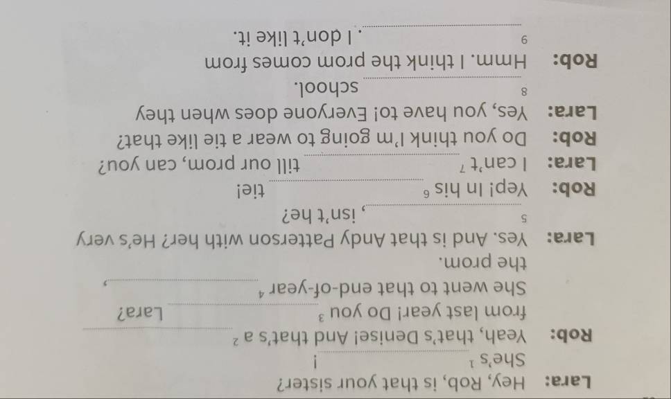 Lara: Hey, Rob, is that your sister? 
She's ¹_ 
! 
Rob: Yeah, that's Denise! And that's a ²_ 
from last year! Do you ³_ Lara? 
She went to that end-of-year ⁴_ 
.> 
the prom. 
Lara: Yes. And is that Andy Patterson with her? He's very 
5 
_, isn’t he? 
Rob: Yep! In his _tie! 
Lara: I can't⁷_ till our prom, can you? 
Rob: Do you think I'm going to wear a tie like that? 
Lara: Yes, you have to! Everyone does when they 
_ 
8 school. 
Rob: : Hmm. I think the prom comes from 
_ 
9 . I don’t like it.