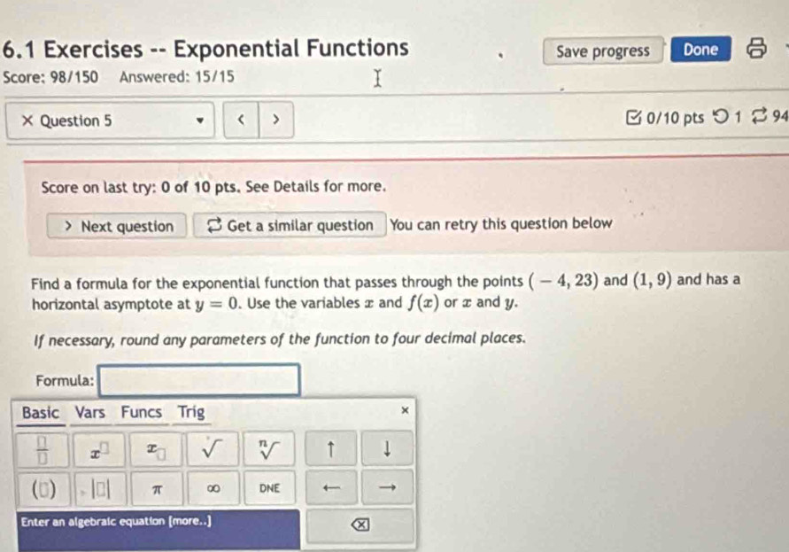 6.1 Exercises -- Exponential Functions Save progress Done 
Score: 98/150 Answered: 15/15 
× Question 5 < > B 0/10 pts つ 1 ⇄ 94 
Score on last try: 0 of 10 pts. See Details for more. 
Next question Get a similar question You can retry this question below 
Find a formula for the exponential function that passes through the points (-4,23) and (1,9) and has a 
horizontal asymptote at y=0. Use the variables x and f(x) or x and y. 
If necessary, round any parameters of the function to four decimal places. 
Formula: 
Basic Vars Funcs Trig 
× 
 □ /□   x^(□) x_□  sqrt() sqrt[n]() ↑ ⊥ 
() □ π ∞ DNF ←- 
Enter an algebraic equation (more..)