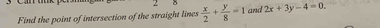 Find the point of intersection of the straight lines  x/2 + y/8 =1 and 2x+3y-4=0.