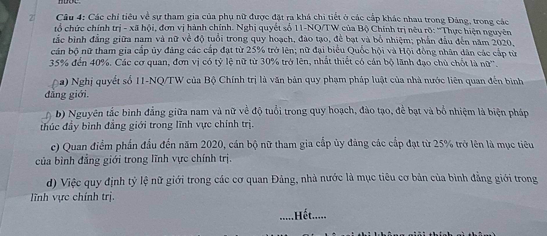 Các chi tiêu về sự tham gia của phụ nữ được đặt ra khá chi tiết ở các cấp khác nhau trong Đảng, trong các 
tổ chức chính trị - xã hội, đơn vị hành chính. Nghị quyết số 11-NQ/TW của Bộ Chính trị nêu rõ: “Thực hiện nguyên 
tắc bình đẳng giữa nam và nữ về độ tuổi trong quy hoạch, đào tạo, đề bạt và bồ nhiệm; phần đầu đến năm 2020, 
cán bộ nữ tham gia cấp ủy đảng các cấp đạt từ 25% trở lên; nữ đại biểu Quốc hội và Hội đồng nhân dân các cấp từ
35% đến 40%. Các cơ quan, đơn vị có tỷ lệ nữ từ 30% trở lên, nhất thiết có cán bộ lãnh đạo chủ chốt là nữ''. 
a) Nghị quyết số 11-NQ/TW của Bộ Chính trị là văn bản quy phạm pháp luật của nhà nước liên quan đến bình 
đẳng giới. 
b) Nguyên tắc bình đẳng giữa nam và nữ về độ tuổi trong quy hoạch, đào tạo, đề bạt và bồ nhiệm là biện pháp 
thúc đầy bình đắng giới trong lĩnh vực chính trị. 
c) Quan điểm phần đấu đến năm 2020, cán bộ nữ tham gia cấp ủy đảng các cấp đạt từ 25% trở lên là mục tiêu 
của bình đắng giới trong lĩnh vực chính trị. 
d) Việc quy định tỷ lệ nữ giới trong các cơ quan Đảng, nhà nước là mục tiêu cơ bản của bình đẳng giới trong 
lĩnh vực chính trị. 
.....Hết.....