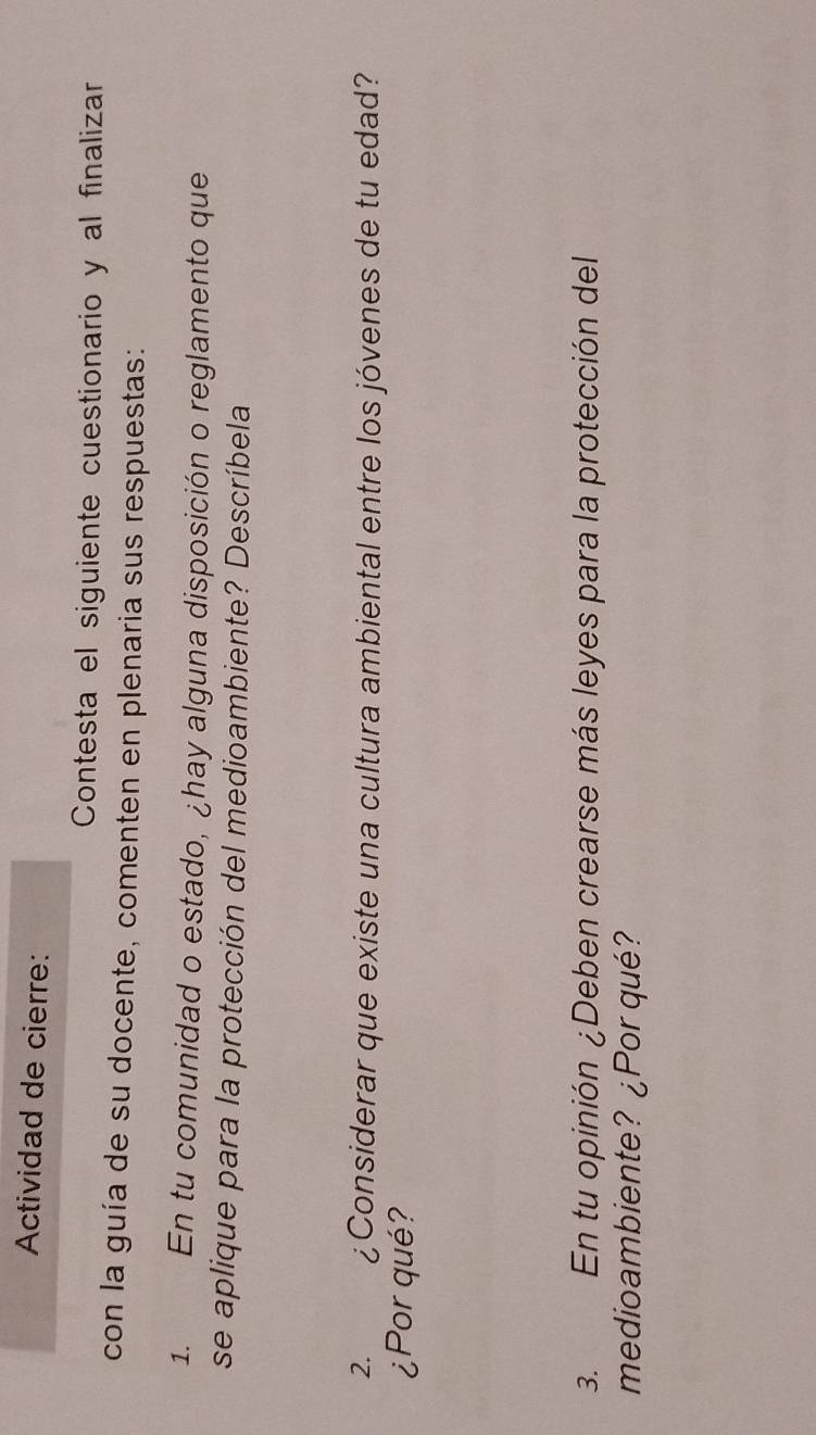 Actividad de cierre: 
Contesta el siguiente cuestionario y al finalizar 
con la guía de su docente, comenten en plenaria sus respuestas: 
1. En tu comunidad o estado, ¿hay alguna disposición o reglamento que 
se aplique para la protección del medioambiente? Descríbela 
2. ¿Considerar que existe una cultura ambiental entre los jóvenes de tu edad? 
¿Porqué? 
3. En tu opinión ¿Deben crearse más leyes para la protección del 
medioambiente? ¿Por qué?