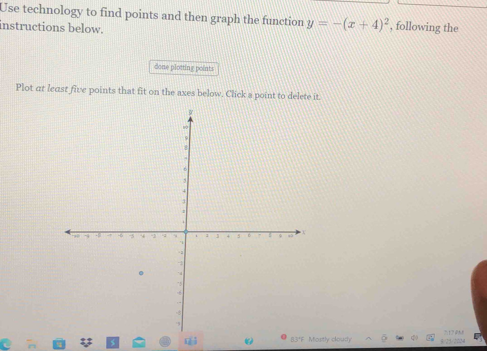 Use technology to find points and then graph the function y=-(x+4)^2 , following the 
instructions below. 
done plotting points 
Plot at least five points that fit on the axes below. Click a point to delete it. 
7:17 PM 
83°F Mostly cloudy 9/25/2024