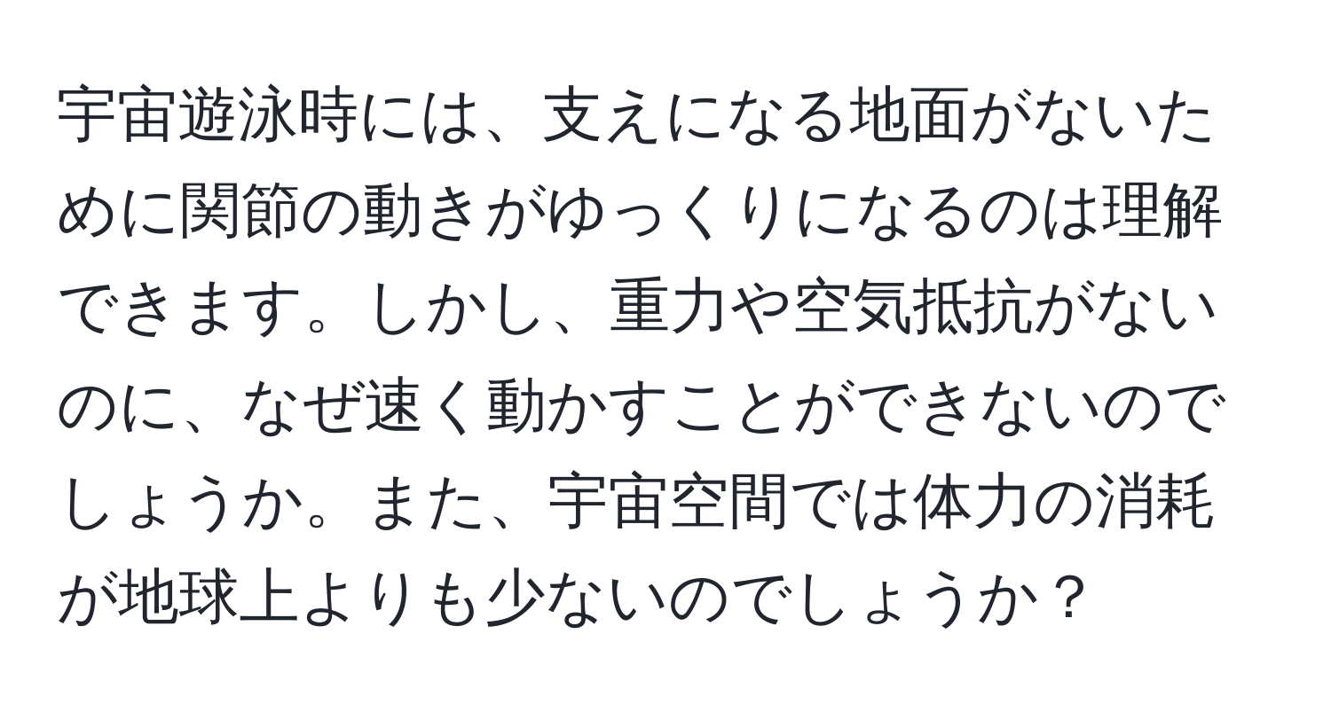 宇宙遊泳時には、支えになる地面がないために関節の動きがゆっくりになるのは理解できます。しかし、重力や空気抵抗がないのに、なぜ速く動かすことができないのでしょうか。また、宇宙空間では体力の消耗が地球上よりも少ないのでしょうか？