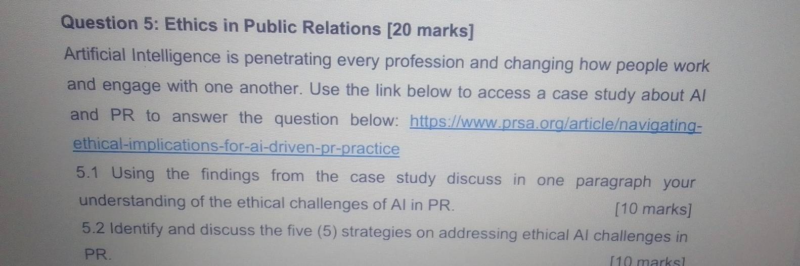 Ethics in Public Relations [20 marks] 
Artificial Intelligence is penetrating every profession and changing how people work 
and engage with one another. Use the link below to access a case study about Al 
and PR to answer the question below: https://www.prsa.org/article/navigating- 
ethical-implications-for-ai-driven-pr-practice 
5.1 Using the findings from the case study discuss in one paragraph your 
understanding of the ethical challenges of AI in PR. [10 marks] 
5.2 Identify and discuss the five (5) strategies on addressing ethical AI challenges in 
PR. [10 marks]